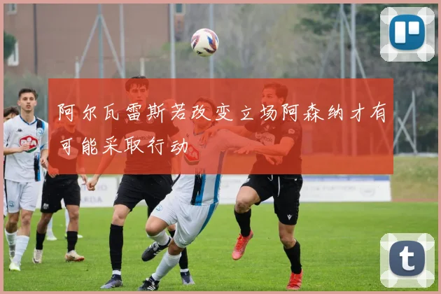 阿尔瓦雷斯若改变立场阿森纳才有可能采取行动