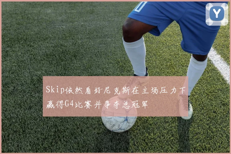 Skip依然看好尼克斯在主场压力下赢得G4比赛并争夺总冠军