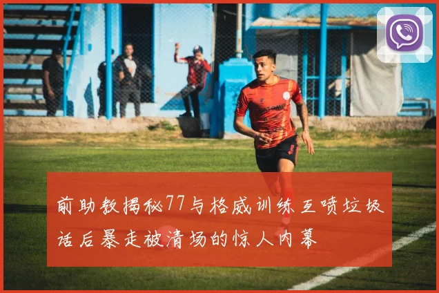 前助教揭秘77与格威训练互喷垃圾话后暴走被清场的惊人内幕