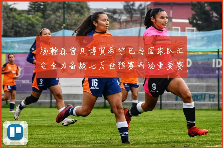杨瀚森曾凡博贺希宁已与国家队汇合全力备战七月世预赛两场重要赛事