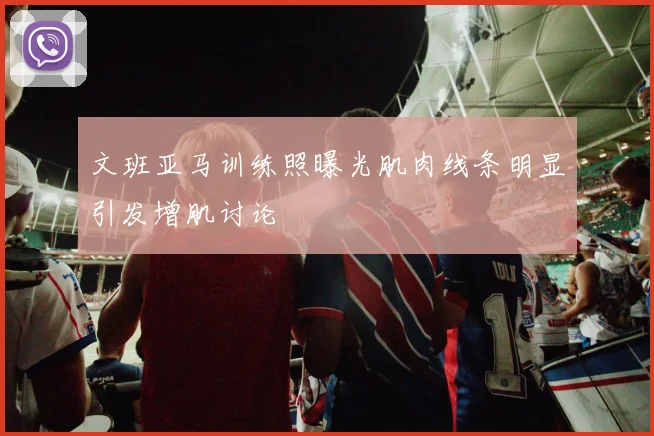 文班亚马训练照曝光肌肉线条明显引发增肌讨论