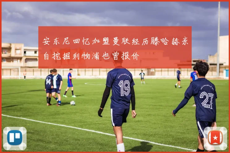 安东尼回忆加盟曼联经历滕哈赫亲自挖掘利物浦也曾报价