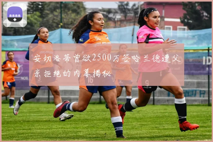 安切洛蒂曾欲2500万签哈兰德遭父亲拒绝的内幕揭秘