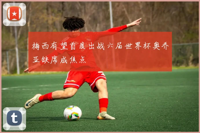 梅西有望首度出战六届世界杯奥乔亚缺席成焦点