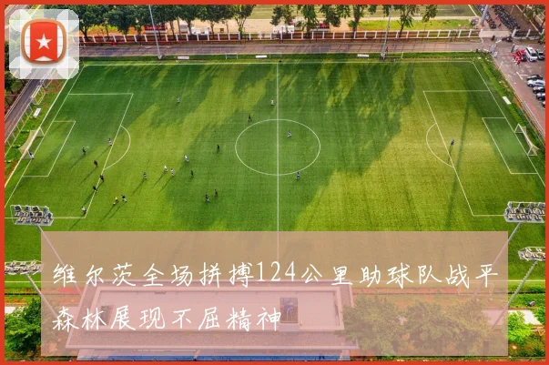 维尔茨全场拼搏124公里助球队战平森林展现不屈精神