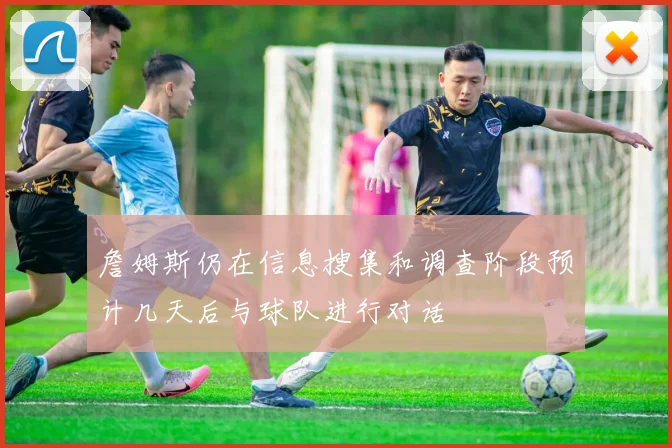 詹姆斯仍在信息搜集和调查阶段预计几天后与球队进行对话