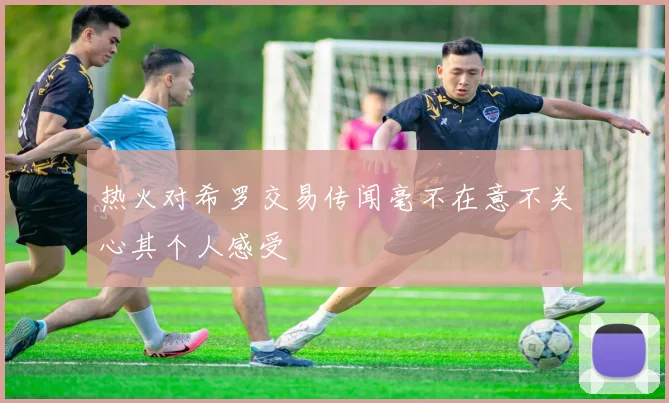 热火对希罗交易传闻毫不在意不关心其个人感受