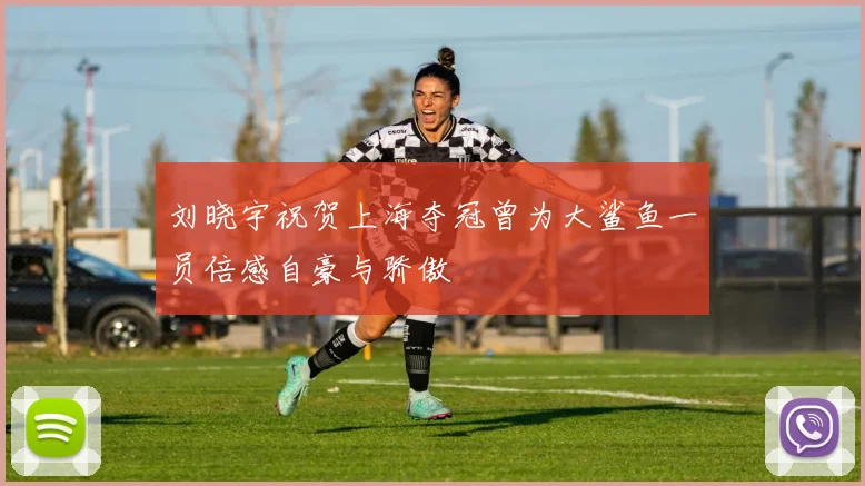 刘晓宇祝贺上海夺冠曾为大鲨鱼一员倍感自豪与骄傲