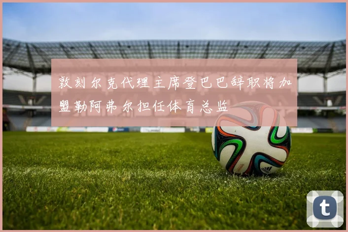 敦刻尔克代理主席登巴巴辞职将加盟勒阿弗尔担任体育总监