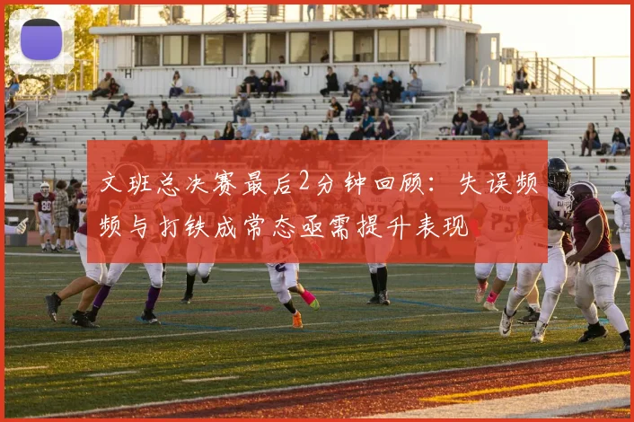 文班总决赛最后2分钟回顾：失误频频与打铁成常态亟需提升表现