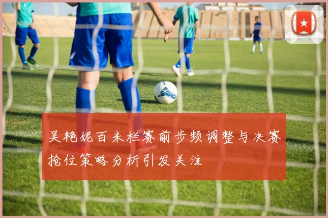 吴艳妮百米栏赛前步频调整与决赛抢位策略分析引发关注