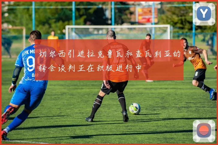 切尔西引进拉克鲁瓦和查瓦利亚的转会谈判正在积极进行中