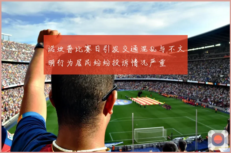 诺坎普比赛日引发交通混乱与不文明行为居民纷纷投诉情况严重