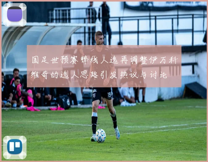 国足世预赛锋线人选再调整伊万科维奇的选人思路引发热议与讨论