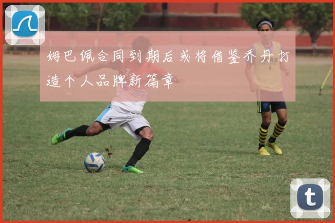 姆巴佩合同到期后或将借鉴乔丹打造个人品牌新篇章