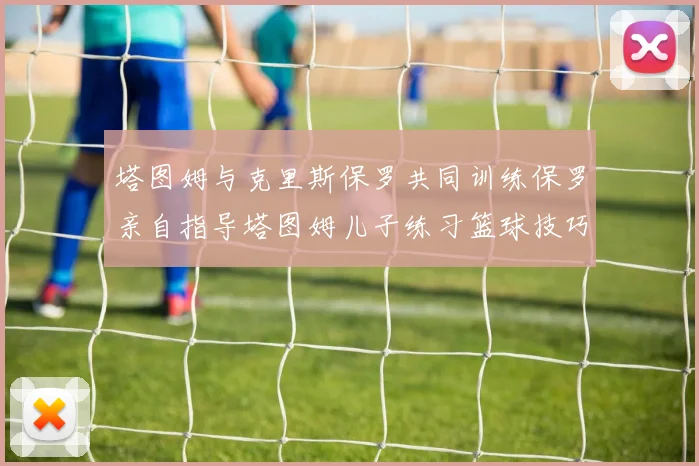 塔图姆与克里斯保罗共同训练保罗亲自指导塔图姆儿子练习篮球技巧