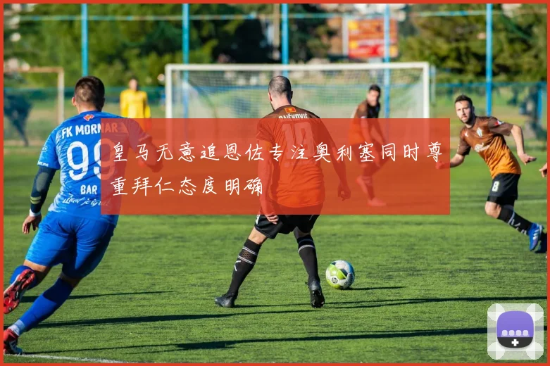 皇马无意追恩佐专注奥利塞同时尊重拜仁态度明确