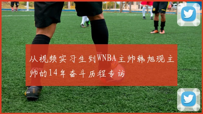 从视频实习生到WNBA主帅韩旭现主帅的14年奋斗历程专访