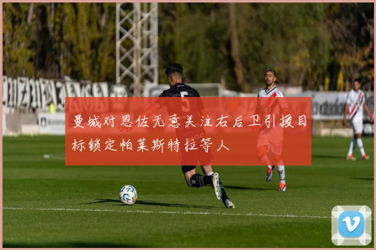 曼城对恩佐无意关注右后卫引援目标锁定帕莱斯特拉等人