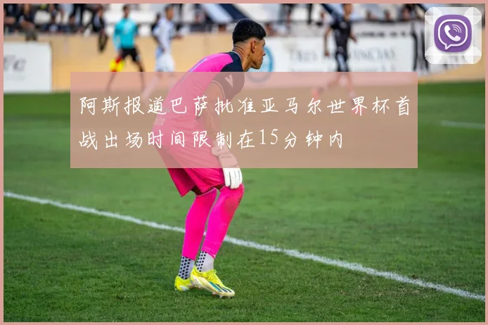 阿斯报道巴萨批准亚马尔世界杯首战出场时间限制在15分钟内