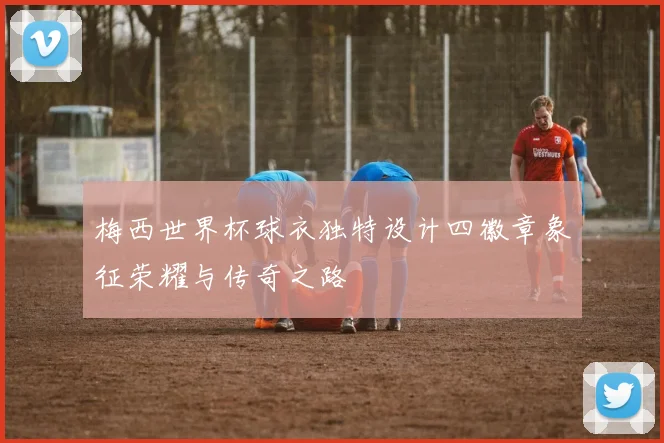 梅西世界杯球衣独特设计四徽章象征荣耀与传奇之路