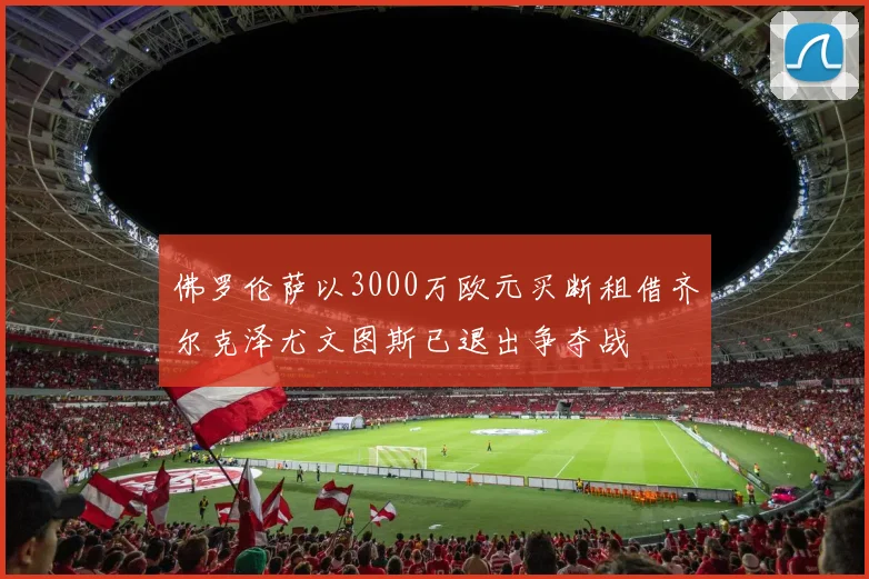 佛罗伦萨以3000万欧元买断租借齐尔克泽尤文图斯已退出争夺战