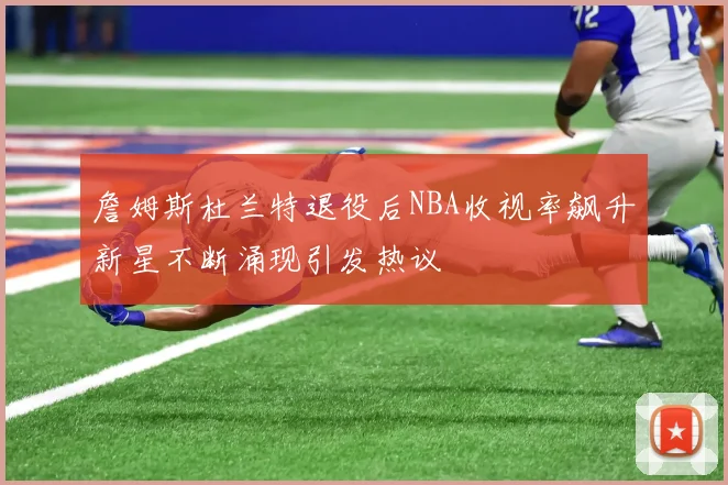 詹姆斯杜兰特退役后NBA收视率飙升新星不断涌现引发热议